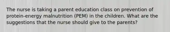 The nurse is taking a parent education class on prevention of protein-energy malnutrition (PEM) in the children. What are the suggestions that the nurse should give to the parents?