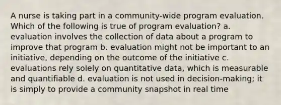 A nurse is taking part in a community-wide program evaluation. Which of the following is true of program evaluation? a. evaluation involves the collection of data about a program to improve that program b. evaluation might not be important to an initiative, depending on the outcome of the initiative c. evaluations rely solely on quantitative data, which is measurable and quantifiable d. evaluation is not used in decision-making; it is simply to provide a community snapshot in real time