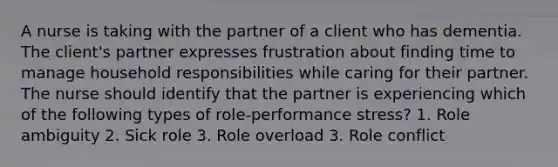 A nurse is taking with the partner of a client who has dementia. The client's partner expresses frustration about finding time to manage household responsibilities while caring for their partner. The nurse should identify that the partner is experiencing which of the following types of role-performance stress? 1. Role ambiguity 2. Sick role 3. Role overload 3. Role conflict