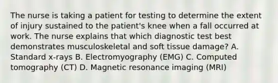 The nurse is taking a patient for testing to determine the extent of injury sustained to the patient's knee when a fall occurred at work. The nurse explains that which diagnostic test best demonstrates musculoskeletal and soft tissue damage? A. Standard x-rays B. Electromyography (EMG) C. Computed tomography (CT) D. Magnetic resonance imaging (MRI)