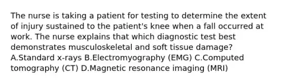 The nurse is taking a patient for testing to determine the extent of injury sustained to the patient's knee when a fall occurred at work. The nurse explains that which diagnostic test best demonstrates musculoskeletal and soft tissue damage? A.Standard x-rays B.Electromyography (EMG) C.Computed tomography (CT) D.Magnetic resonance imaging (MRI)