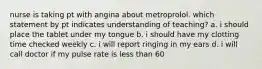 nurse is taking pt with angina about metroprolol. which statement by pt indicates understanding of teaching? a. i should place the tablet under my tongue b. i should have my clotting time checked weekly c. i will report ringing in my ears d. i will call doctor if my pulse rate is less than 60