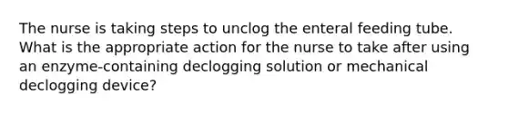 The nurse is taking steps to unclog the enteral feeding tube. What is the appropriate action for the nurse to take after using an enzyme-containing declogging solution or mechanical declogging device?