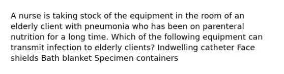 A nurse is taking stock of the equipment in the room of an elderly client with pneumonia who has been on parenteral nutrition for a long time. Which of the following equipment can transmit infection to elderly clients? Indwelling catheter Face shields Bath blanket Specimen containers