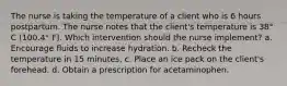 The nurse is taking the temperature of a client who is 6 hours postpartum. The nurse notes that the client's temperature is 38° C (100.4° F). Which intervention should the nurse implement? a. Encourage fluids to increase hydration. b. Recheck the temperature in 15 minutes. c. Place an ice pack on the client's forehead. d. Obtain a prescription for acetaminophen. ​