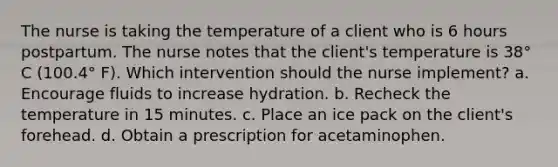 The nurse is taking the temperature of a client who is 6 hours postpartum. The nurse notes that the client's temperature is 38° C (100.4° F). Which intervention should the nurse implement? a. Encourage fluids to increase hydration. b. Recheck the temperature in 15 minutes. c. Place an ice pack on the client's forehead. d. Obtain a prescription for acetaminophen. ​