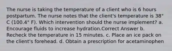 The nurse is taking the temperature of a client who is 6 hours postpartum. The nurse notes that the client's temperature is 38° C (100.4° F). Which intervention should the nurse implement? a. Encourage fluids to increase hydration.Correct Answer b. Recheck the temperature in 15 minutes. c. Place an ice pack on the client's forehead. d. Obtain a prescription for acetaminophen