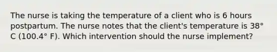 The nurse is taking the temperature of a client who is 6 hours postpartum. The nurse notes that the client's temperature is 38° C (100.4° F). Which intervention should the nurse implement?