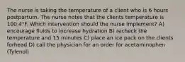 The nurse is taking the temperature of a client who is 6 hours postpartum. The nurse notes that the clients temperature is 100.4°F. Which intervention should the nurse implement? A) encourage fluids to increase hydration B) recheck the temperature and 15 minutes C) place an ice pack on the clients forhead D) call the physician for an order for acetaminophen (Tylenol)