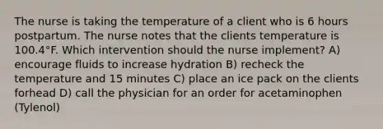 The nurse is taking the temperature of a client who is 6 hours postpartum. The nurse notes that the clients temperature is 100.4°F. Which intervention should the nurse implement? A) encourage fluids to increase hydration B) recheck the temperature and 15 minutes C) place an ice pack on the clients forhead D) call the physician for an order for acetaminophen (Tylenol)