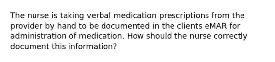 The nurse is taking verbal medication prescriptions from the provider by hand to be documented in the clients eMAR for administration of medication. How should the nurse correctly document this information?