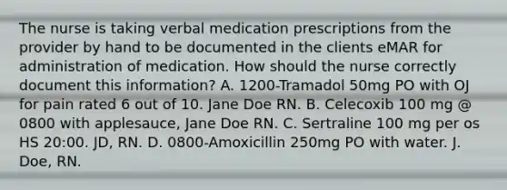 The nurse is taking verbal medication prescriptions from the provider by hand to be documented in the clients eMAR for administration of medication. How should the nurse correctly document this information? A. 1200-Tramadol 50mg PO with OJ for pain rated 6 out of 10. Jane Doe RN. B. Celecoxib 100 mg @ 0800 with applesauce, Jane Doe RN. C. Sertraline 100 mg per os HS 20:00. JD, RN. D. 0800-Amoxicillin 250mg PO with water. J. Doe, RN.