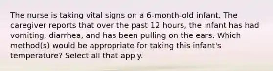 The nurse is taking vital signs on a 6-month-old infant. The caregiver reports that over the past 12 hours, the infant has had vomiting, diarrhea, and has been pulling on the ears. Which method(s) would be appropriate for taking this infant's temperature? Select all that apply.