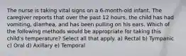 The nurse is taking vital signs on a 6-month-old infant. The caregiver reports that over the past 12 hours, the child has had vomiting, diarrhea, and has been pulling on his ears. Which of the following methods would be appropriate for taking this child's temperature? Select all that apply. a) Rectal b) Tympanic c) Oral d) Axillary e) Temporal