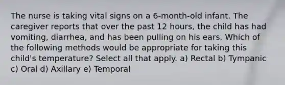 The nurse is taking vital signs on a 6-month-old infant. The caregiver reports that over the past 12 hours, the child has had vomiting, diarrhea, and has been pulling on his ears. Which of the following methods would be appropriate for taking this child's temperature? Select all that apply. a) Rectal b) Tympanic c) Oral d) Axillary e) Temporal