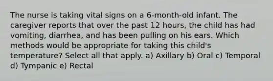 The nurse is taking vital signs on a 6-month-old infant. The caregiver reports that over the past 12 hours, the child has had vomiting, diarrhea, and has been pulling on his ears. Which methods would be appropriate for taking this child's temperature? Select all that apply. a) Axillary b) Oral c) Temporal d) Tympanic e) Rectal