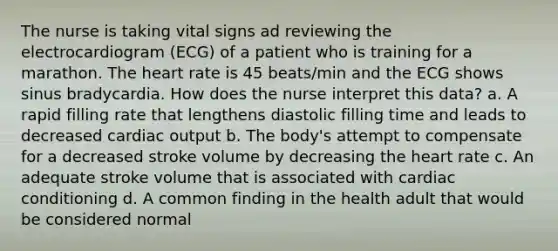 The nurse is taking vital signs ad reviewing the electrocardiogram (ECG) of a patient who is training for a marathon. The heart rate is 45 beats/min and the ECG shows sinus bradycardia. How does the nurse interpret this data? a. A rapid filling rate that lengthens diastolic filling time and leads to decreased cardiac output b. The body's attempt to compensate for a decreased stroke volume by decreasing the heart rate c. An adequate stroke volume that is associated with cardiac conditioning d. A common finding in the health adult that would be considered normal