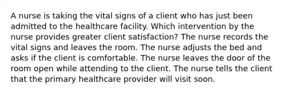 A nurse is taking the vital signs of a client who has just been admitted to the healthcare facility. Which intervention by the nurse provides greater client satisfaction? The nurse records the vital signs and leaves the room. The nurse adjusts the bed and asks if the client is comfortable. The nurse leaves the door of the room open while attending to the client. The nurse tells the client that the primary healthcare provider will visit soon.