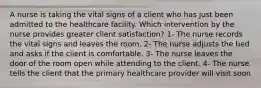 A nurse is taking the vital signs of a client who has just been admitted to the healthcare facility. Which intervention by the nurse provides greater client satisfaction? 1- The nurse records the vital signs and leaves the room. 2- The nurse adjusts the bed and asks if the client is comfortable. 3- The nurse leaves the door of the room open while attending to the client. 4- The nurse tells the client that the primary healthcare provider will visit soon