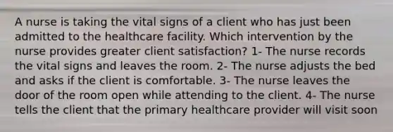 A nurse is taking the vital signs of a client who has just been admitted to the healthcare facility. Which intervention by the nurse provides greater client satisfaction? 1- The nurse records the vital signs and leaves the room. 2- The nurse adjusts the bed and asks if the client is comfortable. 3- The nurse leaves the door of the room open while attending to the client. 4- The nurse tells the client that the primary healthcare provider will visit soon