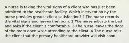 A nurse is taking the vital signs of a client who has just been admitted to the healthcare facility. Which intervention by the nurse provides greater client satisfaction? 1 The nurse records the vital signs and leaves the room. 2 The nurse adjusts the bed and asks if the client is comfortable. 3 The nurse leaves the door of the room open while attending to the client. 4 The nurse tells the client that the primary healthcare provider will visit soon.