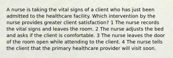 A nurse is taking the vital signs of a client who has just been admitted to the healthcare facility. Which intervention by the nurse provides greater client satisfaction? 1 The nurse records the vital signs and leaves the room. 2 The nurse adjusts the bed and asks if the client is comfortable. 3 The nurse leaves the door of the room open while attending to the client. 4 The nurse tells the client that the primary healthcare provider will visit soon.