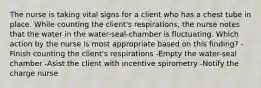 The nurse is taking vital signs for a client who has a chest tube in place. While counting the client's respirations, the nurse notes that the water in the water-seal-chamber is fluctuating. Which action by the nurse is most appropriate based on this finding? -Finish counting the client's respirations -Empty the water-seal chamber -Asist the client with incentive spirometry -Notify the charge nurse