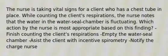 The nurse is taking vital signs for a client who has a chest tube in place. While counting the client's respirations, the nurse notes that the water in the water-seal-chamber is fluctuating. Which action by the nurse is most appropriate based on this finding? -Finish counting the client's respirations -Empty the water-seal chamber -Asist the client with incentive spirometry -Notify the charge nurse