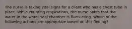 The nurse is taking vital signs for a client who has a chest tube in place. While counting respirations, the nurse notes that the water in the water seal chamber is fluctuating. Which of the following actions are appropriate based on this finding?