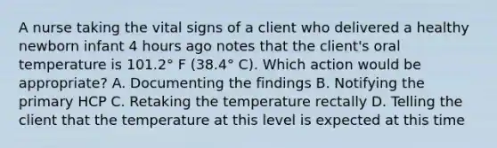 A nurse taking the vital signs of a client who delivered a healthy newborn infant 4 hours ago notes that the client's oral temperature is 101.2° F (38.4° C). Which action would be appropriate? A. Documenting the findings B. Notifying the primary HCP C. Retaking the temperature rectally D. Telling the client that the temperature at this level is expected at this time