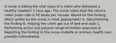 A nurse is taking the vital signs of a client who delivered a healthy newborn 1 hour ago. The nurse notes that the client's radial pulse rate is 55 beats per minute. Based on this finding, which action by the nurse is most appropriate? A. Documenting the finding B. Helping the client get out of bed and walk C. Performing active and passive range-of-motion exercises D. Reporting the finding to the nurse-midwife or primary health care provider immediately