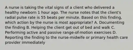 A nurse is taking the vital signs of a client who delivered a healthy newborn 1 hour ago. The nurse notes that the client's radial pulse rate is 55 beats per minute. Based on this finding, which action by the nurse is most appropriate? A. Documenting the finding B. Helping the client get out of bed and walk C. Performing active and passive range-of-motion exercises D. Reporting the finding to the nurse-midwife or primary health care provider immediately