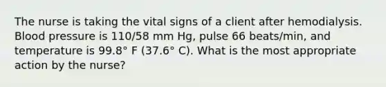 The nurse is taking the vital signs of a client after hemodialysis. Blood pressure is 110/58 mm Hg, pulse 66 beats/min, and temperature is 99.8° F (37.6° C). What is the most appropriate action by the nurse?