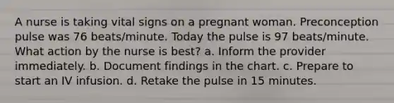 A nurse is taking vital signs on a pregnant woman. Preconception pulse was 76 beats/minute. Today the pulse is 97 beats/minute. What action by the nurse is best? a. Inform the provider immediately. b. Document findings in the chart. c. Prepare to start an IV infusion. d. Retake the pulse in 15 minutes.