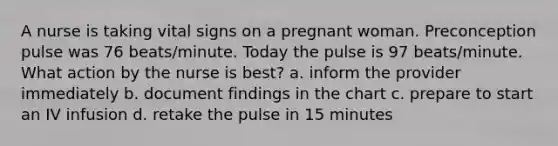 A nurse is taking vital signs on a pregnant woman. Preconception pulse was 76 beats/minute. Today the pulse is 97 beats/minute. What action by the nurse is best? a. inform the provider immediately b. document findings in the chart c. prepare to start an IV infusion d. retake the pulse in 15 minutes