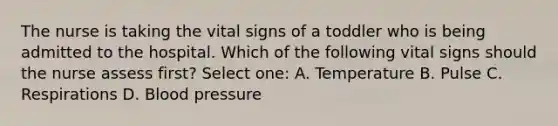 The nurse is taking the vital signs of a toddler who is being admitted to the hospital. Which of the following vital signs should the nurse assess first? Select one: A. Temperature B. Pulse C. Respirations D. <a href='https://www.questionai.com/knowledge/kD0HacyPBr-blood-pressure' class='anchor-knowledge'>blood pressure</a>