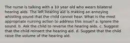 The nurse is talking with a 10 year old who wears bilateral hearing aids. The left hearing aid is making an annoying whistling sound that the child cannot hear. What is the most appropriate nursing action to address this issue? a. Ignore the sound. b. Ask the child to reverse the hearing aids. c. Suggest that the child reinsert the hearing aid. d. Suggest that the child raise the volume of the hearing aid.