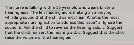 The nurse is talking with a 10 year old who wears bilateral hearing aids. The left hearing aid is making an annoying whistling sound that the child cannot hear. What is the most appropriate nursing action to address this issue? a. Ignore the sound. b. Ask the child to reverse the hearing aids. c. Suggest that the child reinsert the hearing aid. d. Suggest that the child raise the volume of the hearing aid.