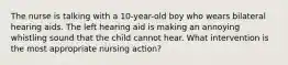 The nurse is talking with a 10-year-old boy who wears bilateral hearing aids. The left hearing aid is making an annoying whistling sound that the child cannot hear. What intervention is the most appropriate nursing action?