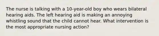 The nurse is talking with a 10-year-old boy who wears bilateral hearing aids. The left hearing aid is making an annoying whistling sound that the child cannot hear. What intervention is the most appropriate nursing action?