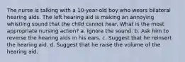 The nurse is talking with a 10-year-old boy who wears bilateral hearing aids. The left hearing aid is making an annoying whistling sound that the child cannot hear. What is the most appropriate nursing action? a. Ignore the sound. b. Ask him to reverse the hearing aids in his ears. c. Suggest that he reinsert the hearing aid. d. Suggest that he raise the volume of the hearing aid.