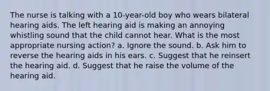 The nurse is talking with a 10-year-old boy who wears bilateral hearing aids. The left hearing aid is making an annoying whistling sound that the child cannot hear. What is the most appropriate nursing action? a. Ignore the sound. b. Ask him to reverse the hearing aids in his ears. c. Suggest that he reinsert the hearing aid. d. Suggest that he raise the volume of the hearing aid.