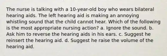 The nurse is talking with a 10-year-old boy who wears bilateral hearing aids. The left hearing aid is making an annoying whistling sound that the child cannot hear. Which of the following is the most appropriate nursing action? a. Ignore the sound. b. Ask him to reverse the hearing aids in his ears. c. Suggest he reinsert the hearing aid. d. Suggest he raise the volume of the hearing aid.