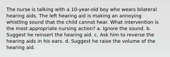 The nurse is talking with a 10-year-old boy who wears bilateral hearing aids. The left hearing aid is making an annoying whistling sound that the child cannot hear. What intervention is the most appropriate nursing action? a. Ignore the sound. b. Suggest he reinsert the hearing aid. c. Ask him to reverse the hearing aids in his ears. d. Suggest he raise the volume of the hearing aid.