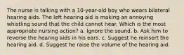 The nurse is talking with a 10-year-old boy who wears bilateral hearing aids. The left hearing aid is making an annoying whistling sound that the child cannot hear. Which is the most appropriate nursing action? a. Ignore the sound. b. Ask him to reverse the hearing aids in his ears. c. Suggest he reinsert the hearing aid. d. Suggest he raise the volume of the hearing aid.