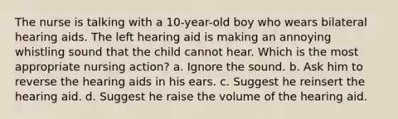 The nurse is talking with a 10-year-old boy who wears bilateral hearing aids. The left hearing aid is making an annoying whistling sound that the child cannot hear. Which is the most appropriate nursing action? a. Ignore the sound. b. Ask him to reverse the hearing aids in his ears. c. Suggest he reinsert the hearing aid. d. Suggest he raise the volume of the hearing aid.