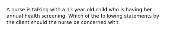 A nurse is talking with a 13 year old child who is having her annual health screening. Which of the following statements by the client should the nurse be concerned with.