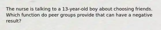 The nurse is talking to a 13-year-old boy about choosing friends. Which function do peer groups provide that can have a negative result?