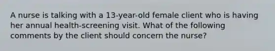 A nurse is talking with a 13-year-old female client who is having her annual health-screening visit. What of the following comments by the client should concern the nurse?