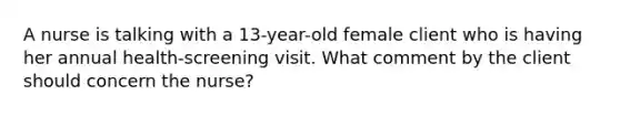 A nurse is talking with a 13-year-old female client who is having her annual health-screening visit. What comment by the client should concern the nurse?